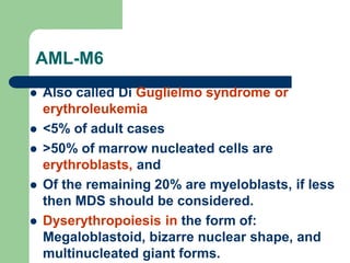 AML-M6
 Also called Di Guglielmo syndrome or
erythroleukemia
 <5% of adult cases
 >50% of marrow nucleated cells are
erythroblasts, and
 Of the remaining 20% are myeloblasts, if less
then MDS should be considered.
 Dyserythropoiesis in the form of:
Megaloblastoid, bizarre nuclear shape, and
multinucleated giant forms.
 