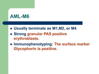 AML-M6
 Usually terminate as M1,M2, or M4
 Strong granular PAS positive
erythroblasts.
 Immunophenotyping: The surface marker
Glycophorin is positive.
 