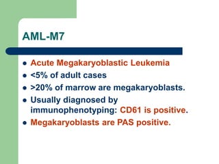 AML-M7
 Acute Megakaryoblastic Leukemia
 <5% of adult cases
 >20% of marrow are megakaryoblasts.
 Usually diagnosed by
immunophenotyping: CD61 is positive.
 Megakaryoblasts are PAS positive.
 
