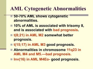 AML Cytogenetic Abnormalities
 50-70% AML shows cytogenetic
abnormalities.
 10% of AML is associated with trisomy 8,
and is associated with bad prognosis.
 t(8;21) in AML M2 somewhat better
prognosis.
 t(15;17) in AML M3 good prognosis.
 Abnormalities in chromosome 11q23 in
AML M4 and M5.—bad prognosis.
 Inv(16) in AML M4Eo- good prognosis.
 