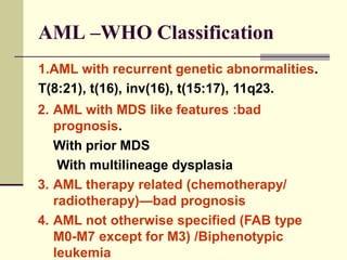 AML –WHO Classification
1.AML with recurrent genetic abnormalities.
T(8:21), t(16), inv(16), t(15:17), 11q23.
2. AML with MDS like features :bad
prognosis.
With prior MDS
With multilineage dysplasia
3. AML therapy related (chemotherapy/
radiotherapy)—bad prognosis
4. AML not otherwise specified (FAB type
M0-M7 except for M3) /Biphenotypic
leukemia
 