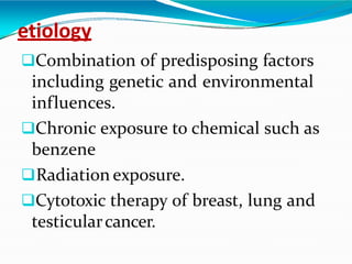 etiology
Combination of predisposing factors
including genetic and environmental
influences.
Chronic exposure to chemical such as
benzene
Radiation exposure.
Cytotoxic therapy of breast, lung and
testicularcancer.
 