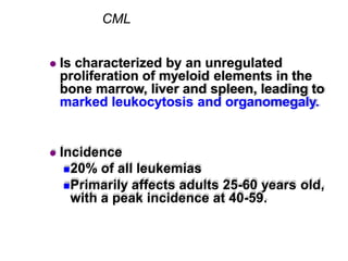 CML
 Is characterized by an unregulated
proliferation of myeloid elements in the
bone marrow, liver and spleen, leading to
marked leukocytosis and organomegaly.
 Incidence
20% of all leukemias
Primarily affects adults 25-60 years old,
with a peak incidence at 40-59.
 