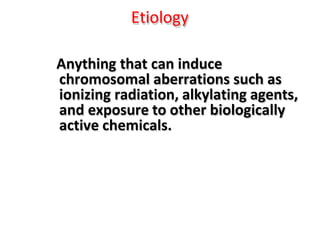 Etiology
Anything that can induce
chromosomal aberrations such as
ionizing radiation, alkylating agents,
and exposure to other biologically
active chemicals.
 