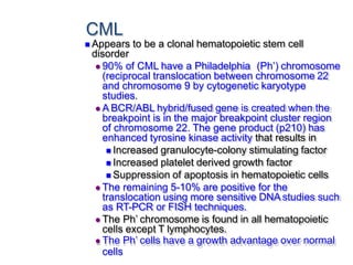 CML
 Appears to be a clonal hematopoietic stem cell
disorder
 90% of CML have a Philadelphia (Ph’) chromosome
(reciprocal translocation between chromosome 22
and chromosome 9 by cytogenetic karyotype
studies.
 A BCR/ABL hybrid/fused gene is created when the
breakpoint is in the major breakpoint cluster region
of chromosome 22. The gene product (p210) has
enhanced tyrosine kinase activity that results in
 Increased granulocyte-colony stimulating factor
 Increased platelet derived growth factor
 Suppression of apoptosis in hematopoietic cells
 The remaining 5-10% are positive for the
translocation using more sensitive DNA studies such
as RT-PCR or FISH techniques.
 The Ph’ chromosome is found in all hematopoietic
cells except T lymphocytes.
 The Ph’ cells have a growth advantage over normal
cells
 