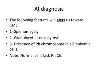 At diagnosis
• The following features will alert us toward
CML:
• 1- Splenomegaly
• 2- Granulocytic Leukocytosis
• 3- Presence of Ph chromosome in all leukemic
cells.
• Note: Normal cells lack Ph Ch.
 