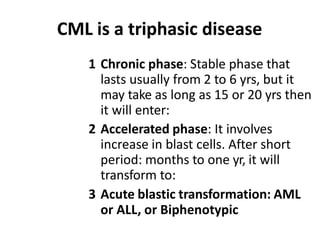 CML is a triphasic disease
1 Chronic phase: Stable phase that
lasts usually from 2 to 6 yrs, but it
may take as long as 15 or 20 yrs then
it will enter:
2 Accelerated phase: It involves
increase in blast cells. After short
period: months to one yr, it will
transform to:
3 Acute blastic transformation: AML
or ALL, or Biphenotypic
 