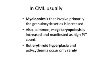 In CML usually
• Myelopoiesis that involve primarily
the granulocytic series is increased.
• Also, common, megakaryopoiesis is
increased and manifested as high PLT
count.
• But erythroid hyperplasia and
polycythemia occur only rarely
 