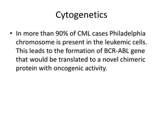 Cytogenetics
• In more than 90% of CML cases Philadelphia
chromosome is present in the leukemic cells.
This leads to the formation of BCR-ABL gene
that would be translated to a novel chimeric
protein with oncogenic activity.
 