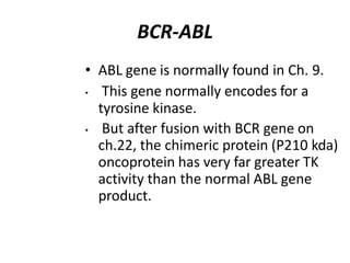 BCR-ABL
• ABL gene is normally found in Ch. 9.
• This gene normally encodes for a
tyrosine kinase.
• But after fusion with BCR gene on
ch.22, the chimeric protein (P210 kda)
oncoprotein has very far greater TK
activity than the normal ABL gene
product.
 