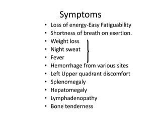 Symptoms
• Loss of energy-Easy Fatiguability
• Shortness of breath on exertion.
• Weight loss
• Night sweat
• Fever
• Hemorrhage from various sites
• Left Upper quadrant discomfort
• Splenomegaly
• Hepatomegaly
• Lymphadenopathy
• Bone tenderness
 
