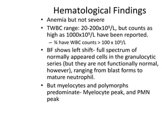 Hematological Findings
• Anemia but not severe
• TWBC range: 20-200x109/L, but counts as
high as 1000x109/L have been reported.
– ¾ have WBC counts > 100 x 109/L
• BF shows left shift- full spectrum of
normally appeared cells in the granulocytic
series (but they are not functionally normal,
however), ranging from blast forms to
mature neutrophil.
• But myelocytes and polymorphs
predominate- Myelocyte peak, and PMN
peak
 
