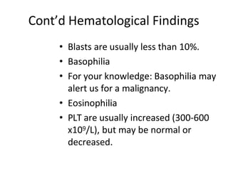 Cont’d Hematological Findings
• Blasts are usually less than 10%.
• Basophilia
• For your knowledge: Basophilia may
alert us for a malignancy.
• Eosinophilia
• PLT are usually increased (300-600
x109/L), but may be normal or
decreased.
 