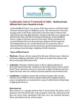 Leukaemia Cancer Treatment in India - MedWorld India
Affiliated Best Cancer Hospitals in India
Leukemia(Blood Cancer ) is a cancer of the bone marrow and blood and is
the most common type of childhood cancer. The bone marrow is the soft,
spongy center of the bones and produces the three types of blood cells:
white blood cells that fight infection, red blood cells that carry oxygen and
platelets that help with blood clotting and bleeding . Leukemia(Blood
Cancer ) begin in the bone marrow from where blood is produced. An
uncontrolled growth of an abnormal type of blood cell interrupts the
development process of a normal blood cell. The cancerous cells or
abnormal blood cells prevent the blood from performing functions such as
preventing serious bleeding or fighting off with infections.
Types of Blood Cancer
 Myeloma : Plasma cells are targeted by this type of blood cancer. Infection
and disease fighting antibodies in the body are produced by plasma cells
that are basically white blood cells.
 Leukemia : This type of blood cancer is due to rapid production of
abnormal white blood cells. Leukemia can be found in bone marrow and in
blood. These abnormal cells are no more able to fight off infection and also
impair the bone marrow’s ability to produce platelets and red blood cells.
 Lymphoma : Lymphatic system that produces immune cells and also
removes excess fluids from the body gets affected by lymphoma blood
cancer. Lymphocytes are considered as a type of white blood cell that helps
in fighting off infection
Bone marrow
Bone marrow is a spongy material that is found inside the bones, and it
produces all of the blood cells. It also produces vital cells called stem cells
that can create other specialised cells that carry out essential functions.
These specialised cells are of three types:
 