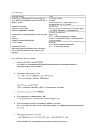 Leukaemia I & II
General & Etiology Causes
Uncontrolled proliferation of abnormal/ malignant
clone → Replacement of normal haemopoietic cells in
the bone marrow
Bone marrow disorder.
Malignant blood disorder.
Majority of leukaemia is unknown.
Accumulation of abnormal white cells in the BM, may
cause:
BM failure
Raised circulating white cell count
Infiltrate organs
Leukaemoid reaction:
Occurrence of peripheral blood picture resembling
that of leukaemia in a subject who does not have
leukaemia
1) Ionizing radiation:
AML,CML
Irradiation therapy for other malignancies →
myelodysplasia →acute leukaemia.
2) Chemicals:
Benzene, petroleum derivatives and alkylating agents
; bulsulphan, chlorambucil, chloramphenicol
3) Genetic abnormalities:
t(9,22)→CML
t(15,17)→ acute promyelocytic leukaemia
increase incidence of leukaemia : Down's Syndrome,
Fanconi's anaemia
4) Viruses:
HTLV I → T cell leukaemia/ lymphoma
HTLV II → Hairy cell leukaemia
AML classification with morphology
AML minimally differentiated ( FAB M0)-
No evidence of myeloid differentiation by morphology and light microscopy cytochemistry
Immunophenotypic studies, essential
AML without maturation (FAB M1)-
-The blasts constitute ≥ 90% of the non-erythroid cells
- > 3% of the blasts show SBB and MPO positivity
AML with maturation ( FAB M2) -
There is evidence of maturation in 10 % or more neutrophil precursors
Acute promeylocytic leukaemia (FAB M3)
-
Acute myelomonocytic leukaemia (FAB M4)
-shows proliferation of both neutrophil and monocyte precursors
Acute monoblastic and monocytic leukaemia ( FAB M5a and M5b)-
80% or more of the leukaemic cells are of monocytic lineage, including monocytes, promonocytes and
monoblasts
Acute Erythroid leukaemia (FAB M6)-
(-erythroid /myeloid or erythroleukemia M6a (pure erythroid leukaemia M6 b)
-These leukaemias are characterized by a predominant erythroid population
 