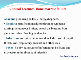 Clinical Features: Bone marrow failure
Anaemia producing pallor, lethargy, dyspnoea.
• Bleeding manifestations due to thrombocytopenia
causing spontaneous bruises, petechiae, bleeding from
gums and other bleeding tendencies.
• Infections are quite common and include those of mouth,
throat, skin, respiratory, perianal and other sites.
• Fever : no obvious source of infection can be found and
may occur in the absence of infection
Medrockets.com
 