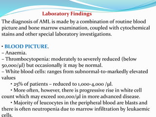 Laboratory Findings
The diagnosis of AML is made by a combination of routine blood
picture and bone marrow examination, coupled with cytochemical
stains and other special laboratory investigations.
• BLOOD PICTURE.
– Anaemia.
– Thrombocytopenia: moderately to severely reduced (below
50,000/μl) but occasionally it may be normal.
– White blood cells: ranges from subnormal-to-markedly elevated
values
• 25% of patients – reduced to 1,000-4,000 /μl.
• More often, however, there is progressive rise in white cell
count which may exceed 100,000/μl in more advanced disease.
• Majority of leucocytes in the peripheral blood are blasts and
there is often neutropenia due to marrow infiltration by leukaemic
cells.
 