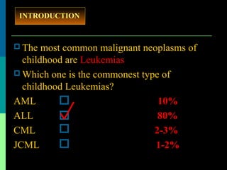  The most common malignant neoplasms of
childhood are Leukemias
 Which one is the commonest type of
childhood Leukemias?
AML 10%
ALL 80%
CML 2-3%
JCML 1-2%
INTRODUCTION
 