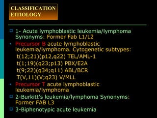  1- Acute lymphoblastic leukemia/lymphoma
Synonyms: Former Fab L1/L2
• Precursor B acute lymphoblastic
leukemia/lymphoma. Cytogenetic subtypes:
t(12;21)(p12,q22) TEL/AML-1
t(1;19)(q23;p13) PBX/E2A
t(9;22)(q34;q11) ABL/BCR
T(V,11)(V;q23) V/MLL
• Precursor T acute lymphoblastic
leukemia/lymphoma
 2-Burkitt's leukemia/lymphoma Synonyms:
Former FAB L3
 3-Biphenotypic acute leukemia
CLASSIFICATION
EITIOLOGY
 