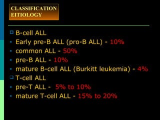  B-cell ALL
• Early pre-B ALL (pro-B ALL) - 10%
• common ALL - 50%
• pre-B ALL - 10%
• mature B-cell ALL (Burkitt leukemia) - 4%
 T-cell ALL
• pre-T ALL - 5% to 10%
• mature T-cell ALL - 15% to 20%
CLASSIFICATION
EITIOLOGY
 