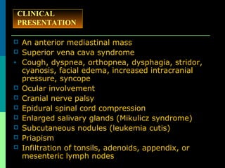  An anterior mediastinal mass
 Superior vena cava syndrome
• Cough, dyspnea, orthopnea, dysphagia, stridor,
cyanosis, facial edema, increased intracranial
pressure, syncope
 Ocular involvement
 Cranial nerve palsy
 Epidural spinal cord compression
 Enlarged salivary glands (Mikulicz syndrome)
 Subcutaneous nodules (leukemia cutis)
 Priapism
 Infiltration of tonsils, adenoids, appendix, or
mesenteric lymph nodes
CLINICAL
PRESENTATION
 