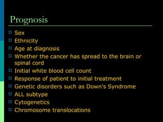 Prognosis
 Sex
 Ethnicity
 Age at diagnosis
 Whether the cancer has spread to the brain or
spinal cord
 Initial white blood cell count
 Response of patient to initial treatment
 Genetic disorders such as Down's Syndrome
 ALL subtype
 Cytogenetics
 Chromosome translocations
 