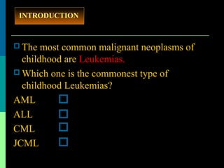  The most common malignant neoplasms of
childhood are Leukemias.
 Which one is the commonest type of
childhood Leukemias?
AML
ALL
CML
JCML
INTRODUCTION
 