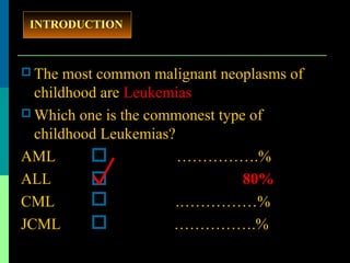 The most common malignant neoplasms of
childhood are Leukemias
 Which one is the commonest type of
childhood Leukemias?
AML …………….%
ALL 80%
CML .……………%
JCML …………….%
INTRODUCTION
 