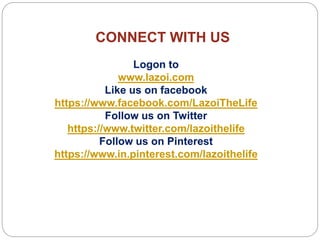 CONNECT WITH US
Logon to
www.lazoi.com
Like us on facebook
https://www.facebook.com/LazoiTheLife
Follow us on Twitter
https://www.twitter.com/lazoithelife
Follow us on Pinterest
https://www.in.pinterest.com/lazoithelife
 