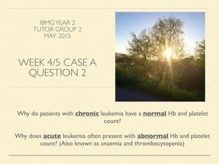 IBMGYEAR 2
TUTOR GROUP 2
MAY 2015
WEEK 4/5 CASE A
QUESTION 2
Why do patients with chronic leukemia have a normal Hb and platelet
count?
Why does acute leukemia often present with abnormal Hb and platelet
count? (Also known as anaemia and thrombocytopenia)
 