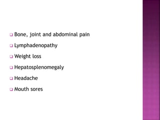  Bone, joint and abdominal pain
 Lymphadenopathy
 Weight loss
 Hepatosplenomegaly
 Headache
 Mouth sores
 