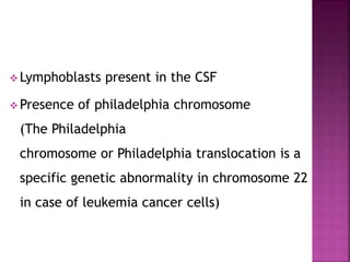 Lymphoblasts present in the CSF
 Presence of philadelphia chromosome
(The Philadelphia
chromosome or Philadelphia translocation is a
specific genetic abnormality in chromosome 22
in case of leukemia cancer cells)
 