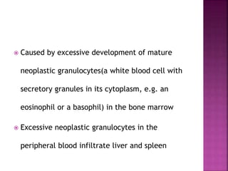  Caused by excessive development of mature
neoplastic granulocytes(a white blood cell with
secretory granules in its cytoplasm, e.g. an
eosinophil or a basophil) in the bone marrow
 Excessive neoplastic granulocytes in the
peripheral blood infiltrate liver and spleen
 