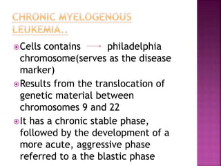 Cells contains philadelphia
chromosome(serves as the disease
marker)
Results from the translocation of
genetic material between
chromosomes 9 and 22
It has a chronic stable phase,
followed by the development of a
more acute, aggressive phase
referred to a the blastic phase
 