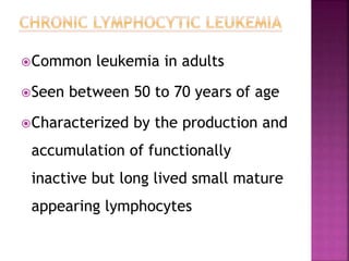 Common leukemia in adults
Seen between 50 to 70 years of age
Characterized by the production and
accumulation of functionally
inactive but long lived small mature
appearing lymphocytes
 