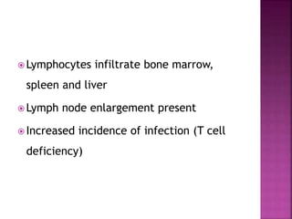  Lymphocytes infiltrate bone marrow,
spleen and liver
 Lymph node enlargement present
 Increased incidence of infection (T cell
deficiency)
 