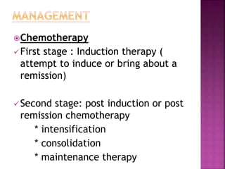 Chemotherapy
First stage : Induction therapy (
attempt to induce or bring about a
remission)
Second stage: post induction or post
remission chemotherapy
* intensification
* consolidation
* maintenance therapy
 