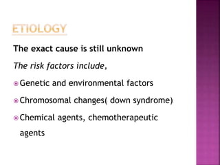 The exact cause is still unknown
The risk factors include,
 Genetic and environmental factors
 Chromosomal changes( down syndrome)
 Chemical agents, chemotherapeutic
agents
 