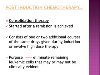  Consolidation therapy
 Started after a remission is achieved
 Consists of one or two additional courses
of the same drugs given during induction
or involve high dose therapy
 Purpose eliminate remaining
leukemic cells that may or may not be
clinically evident
 