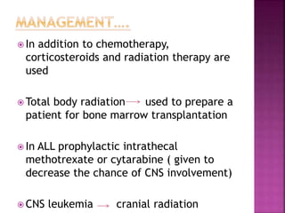  In addition to chemotherapy,
corticosteroids and radiation therapy are
used
 Total body radiation used to prepare a
patient for bone marrow transplantation
 In ALL prophylactic intrathecal
methotrexate or cytarabine ( given to
decrease the chance of CNS involvement)
 CNS leukemia cranial radiation
 