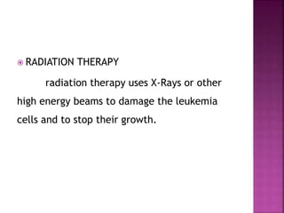 RADIATION THERAPY
radiation therapy uses X-Rays or other
high energy beams to damage the leukemia
cells and to stop their growth.
 