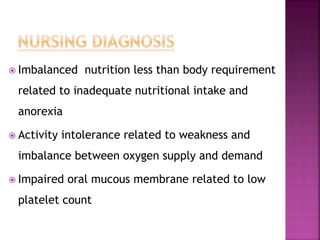  Imbalanced nutrition less than body requirement
related to inadequate nutritional intake and
anorexia
 Activity intolerance related to weakness and
imbalance between oxygen supply and demand
 Impaired oral mucous membrane related to low
platelet count
 