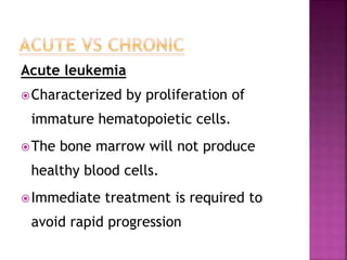 Acute leukemia
Characterized by proliferation of
immature hematopoietic cells.
The bone marrow will not produce
healthy blood cells.
Immediate treatment is required to
avoid rapid progression
 