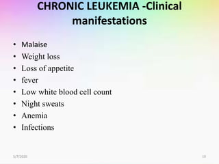 CHRONIC LEUKEMIA -Clinical
manifestations
• Malaise
• Weight loss
• Loss of appetite
• fever
• Low white blood cell count
• Night sweats
• Anemia
• Infections
5/7/2020 19
 
