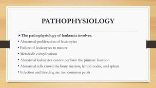 PATHOPHYSIOLOGY
The pathophysiology of leukemia involves:
• Abnormal proliferation of leukocytes
• Failure of leukocytes to mature
• Metabolic complications
• Abnormal leukocytes cannot perform the primary function
• Abnormal cells crowd the bone marrow, lymph nodes, and spleen
• Infection and bleeding are two common perils
 