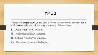 TYPES
There are 4 major types on the basis of acute versus chronic, the term acute
and chronic refers to cell maturity and nature of disease onset:
i. Acute lymphocytic leukemia.
ii. Acute myelogenous leukemia.
iii. Chronic lymphocytic leukemia.
iv. Chronic myelogenous leukemia.
 