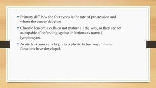  Primary diff. b/w the four types is the rate of progression and
where the cancer develops.
 Chronic leukemia cells do not mature all the way, so they are not
as capable of defending against infections as normal
lymphocytes.
 Acute leukemia cells begin to replicate before any immune
functions have developed.
 
