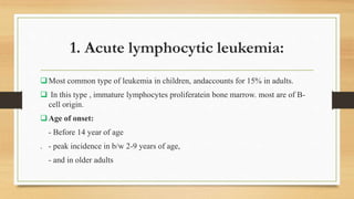 1. Acute lymphocytic leukemia:
Most common type of leukemia in children, andaccounts for 15% in adults.
 In this type , immature lymphocytes proliferatein bone marrow. most are of B-
cell origin.
Age of onset:
- Before 14 year of age
. - peak incidence in b/w 2-9 years of age,
- and in older adults
 