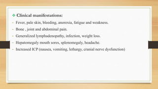  Clinical manifestations:
- Fever, pale skin, bleeding, anorexia, fatigue and weakness.
- Bone , joint and abdominal pain.
- Generalized lymphadenopathy, infection, weight loss.
- Hepatomegaly mouth sores, splenomegaly, headache.
- Increased ICP (nausea, vomiting, lethargy, cranial nerve dysfunction)
 