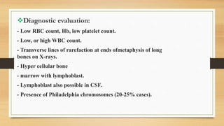 Diagnostic evaluation:
- Low RBC count, Hb, low platelet count.
- Low, or high WBC count.
- Transverse lines of rarefaction at ends ofmetaphysis of long
bones on X-rays.
- Hyper cellular bone
- marrow with lymphoblast.
- Lymphoblast also possible in CSF.
- Presence of Philadelphia chromosomes (20-25% cases).
 